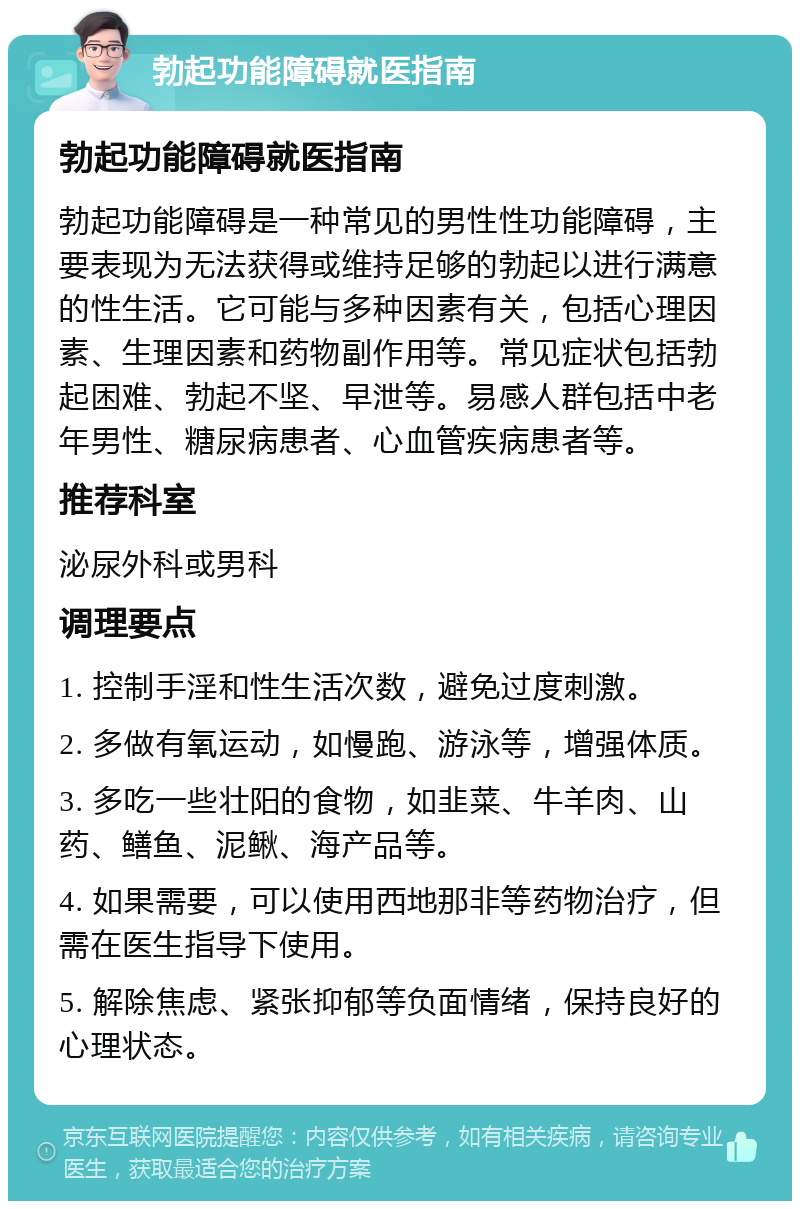 勃起功能障碍就医指南 勃起功能障碍就医指南 勃起功能障碍是一种常见的男性性功能障碍，主要表现为无法获得或维持足够的勃起以进行满意的性生活。它可能与多种因素有关，包括心理因素、生理因素和药物副作用等。常见症状包括勃起困难、勃起不坚、早泄等。易感人群包括中老年男性、糖尿病患者、心血管疾病患者等。 推荐科室 泌尿外科或男科 调理要点 1. 控制手淫和性生活次数，避免过度刺激。 2. 多做有氧运动，如慢跑、游泳等，增强体质。 3. 多吃一些壮阳的食物，如韭菜、牛羊肉、山药、鳝鱼、泥鳅、海产品等。 4. 如果需要，可以使用西地那非等药物治疗，但需在医生指导下使用。 5. 解除焦虑、紧张抑郁等负面情绪，保持良好的心理状态。