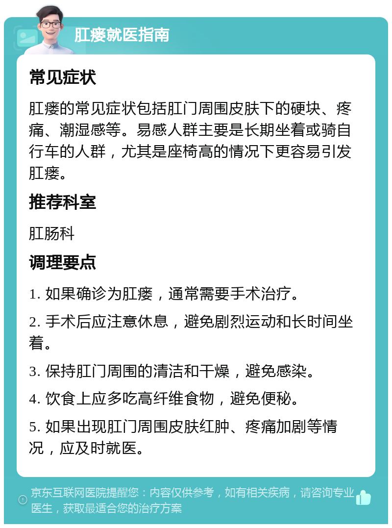 肛瘘就医指南 常见症状 肛瘘的常见症状包括肛门周围皮肤下的硬块、疼痛、潮湿感等。易感人群主要是长期坐着或骑自行车的人群，尤其是座椅高的情况下更容易引发肛瘘。 推荐科室 肛肠科 调理要点 1. 如果确诊为肛瘘，通常需要手术治疗。 2. 手术后应注意休息，避免剧烈运动和长时间坐着。 3. 保持肛门周围的清洁和干燥，避免感染。 4. 饮食上应多吃高纤维食物，避免便秘。 5. 如果出现肛门周围皮肤红肿、疼痛加剧等情况，应及时就医。