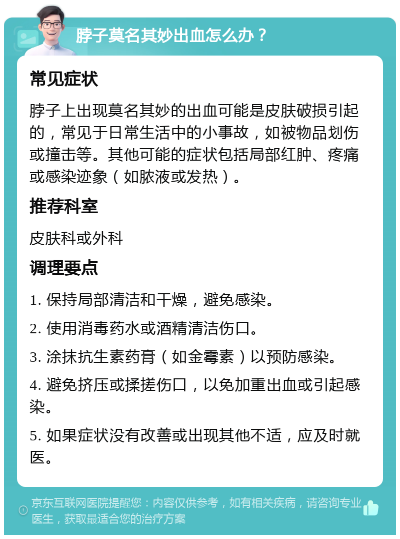 脖子莫名其妙出血怎么办？ 常见症状 脖子上出现莫名其妙的出血可能是皮肤破损引起的，常见于日常生活中的小事故，如被物品划伤或撞击等。其他可能的症状包括局部红肿、疼痛或感染迹象（如脓液或发热）。 推荐科室 皮肤科或外科 调理要点 1. 保持局部清洁和干燥，避免感染。 2. 使用消毒药水或酒精清洁伤口。 3. 涂抹抗生素药膏（如金霉素）以预防感染。 4. 避免挤压或揉搓伤口，以免加重出血或引起感染。 5. 如果症状没有改善或出现其他不适，应及时就医。