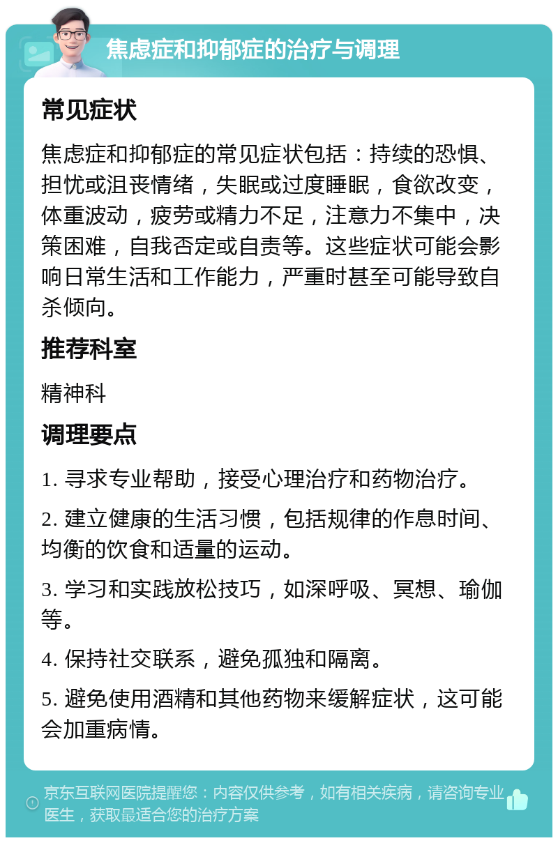 焦虑症和抑郁症的治疗与调理 常见症状 焦虑症和抑郁症的常见症状包括：持续的恐惧、担忧或沮丧情绪，失眠或过度睡眠，食欲改变，体重波动，疲劳或精力不足，注意力不集中，决策困难，自我否定或自责等。这些症状可能会影响日常生活和工作能力，严重时甚至可能导致自杀倾向。 推荐科室 精神科 调理要点 1. 寻求专业帮助，接受心理治疗和药物治疗。 2. 建立健康的生活习惯，包括规律的作息时间、均衡的饮食和适量的运动。 3. 学习和实践放松技巧，如深呼吸、冥想、瑜伽等。 4. 保持社交联系，避免孤独和隔离。 5. 避免使用酒精和其他药物来缓解症状，这可能会加重病情。