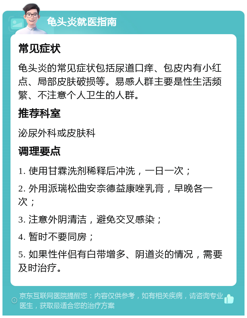 龟头炎就医指南 常见症状 龟头炎的常见症状包括尿道口痒、包皮内有小红点、局部皮肤破损等。易感人群主要是性生活频繁、不注意个人卫生的人群。 推荐科室 泌尿外科或皮肤科 调理要点 1. 使用甘霖洗剂稀释后冲洗，一日一次； 2. 外用派瑞松曲安奈德益康唑乳膏，早晚各一次； 3. 注意外阴清洁，避免交叉感染； 4. 暂时不要同房； 5. 如果性伴侣有白带增多、阴道炎的情况，需要及时治疗。