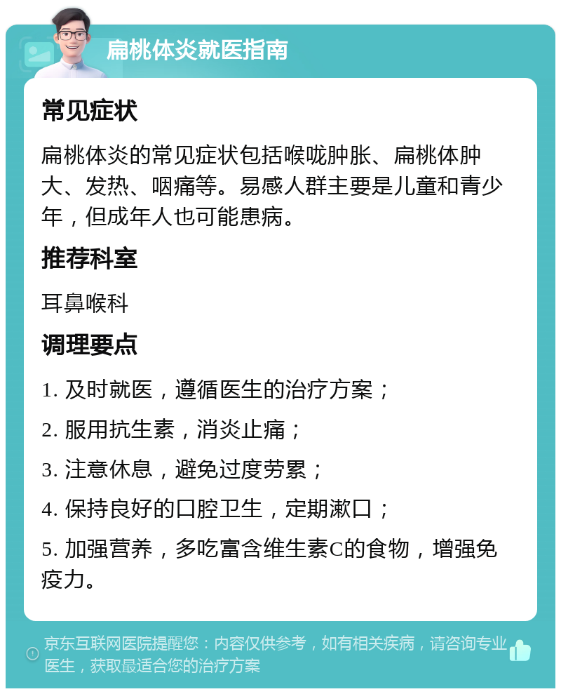 扁桃体炎就医指南 常见症状 扁桃体炎的常见症状包括喉咙肿胀、扁桃体肿大、发热、咽痛等。易感人群主要是儿童和青少年，但成年人也可能患病。 推荐科室 耳鼻喉科 调理要点 1. 及时就医，遵循医生的治疗方案； 2. 服用抗生素，消炎止痛； 3. 注意休息，避免过度劳累； 4. 保持良好的口腔卫生，定期漱口； 5. 加强营养，多吃富含维生素C的食物，增强免疫力。