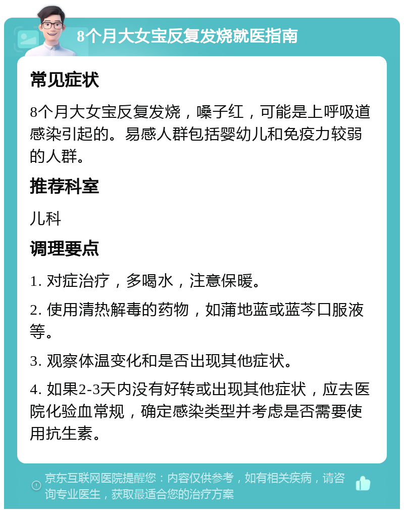 8个月大女宝反复发烧就医指南 常见症状 8个月大女宝反复发烧，嗓子红，可能是上呼吸道感染引起的。易感人群包括婴幼儿和免疫力较弱的人群。 推荐科室 儿科 调理要点 1. 对症治疗，多喝水，注意保暖。 2. 使用清热解毒的药物，如蒲地蓝或蓝芩口服液等。 3. 观察体温变化和是否出现其他症状。 4. 如果2-3天内没有好转或出现其他症状，应去医院化验血常规，确定感染类型并考虑是否需要使用抗生素。