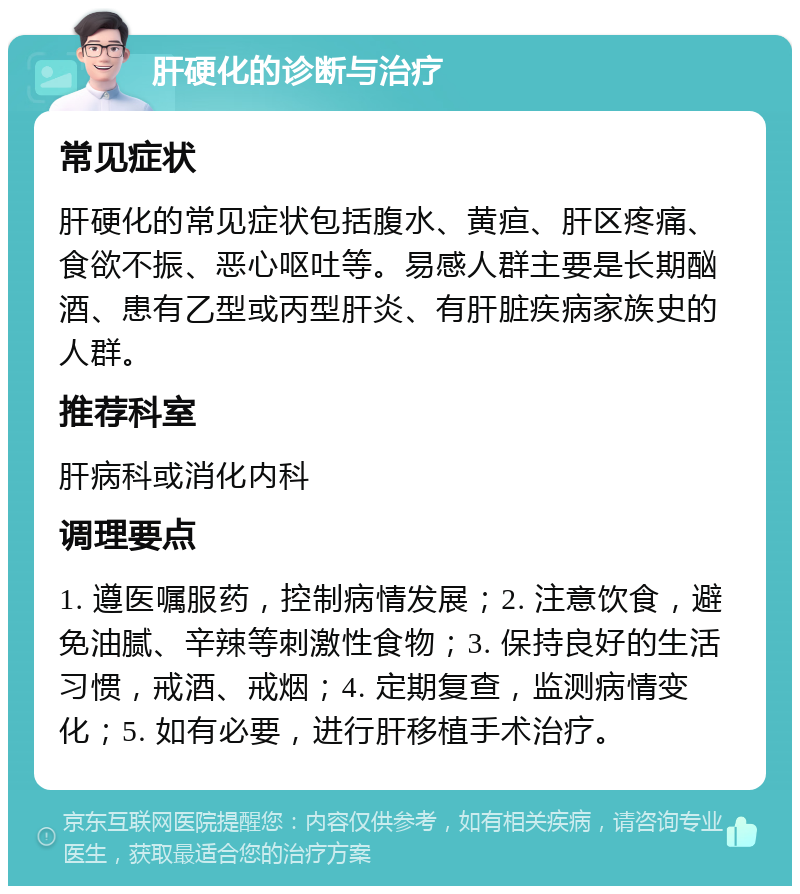 肝硬化的诊断与治疗 常见症状 肝硬化的常见症状包括腹水、黄疸、肝区疼痛、食欲不振、恶心呕吐等。易感人群主要是长期酗酒、患有乙型或丙型肝炎、有肝脏疾病家族史的人群。 推荐科室 肝病科或消化内科 调理要点 1. 遵医嘱服药，控制病情发展；2. 注意饮食，避免油腻、辛辣等刺激性食物；3. 保持良好的生活习惯，戒酒、戒烟；4. 定期复查，监测病情变化；5. 如有必要，进行肝移植手术治疗。