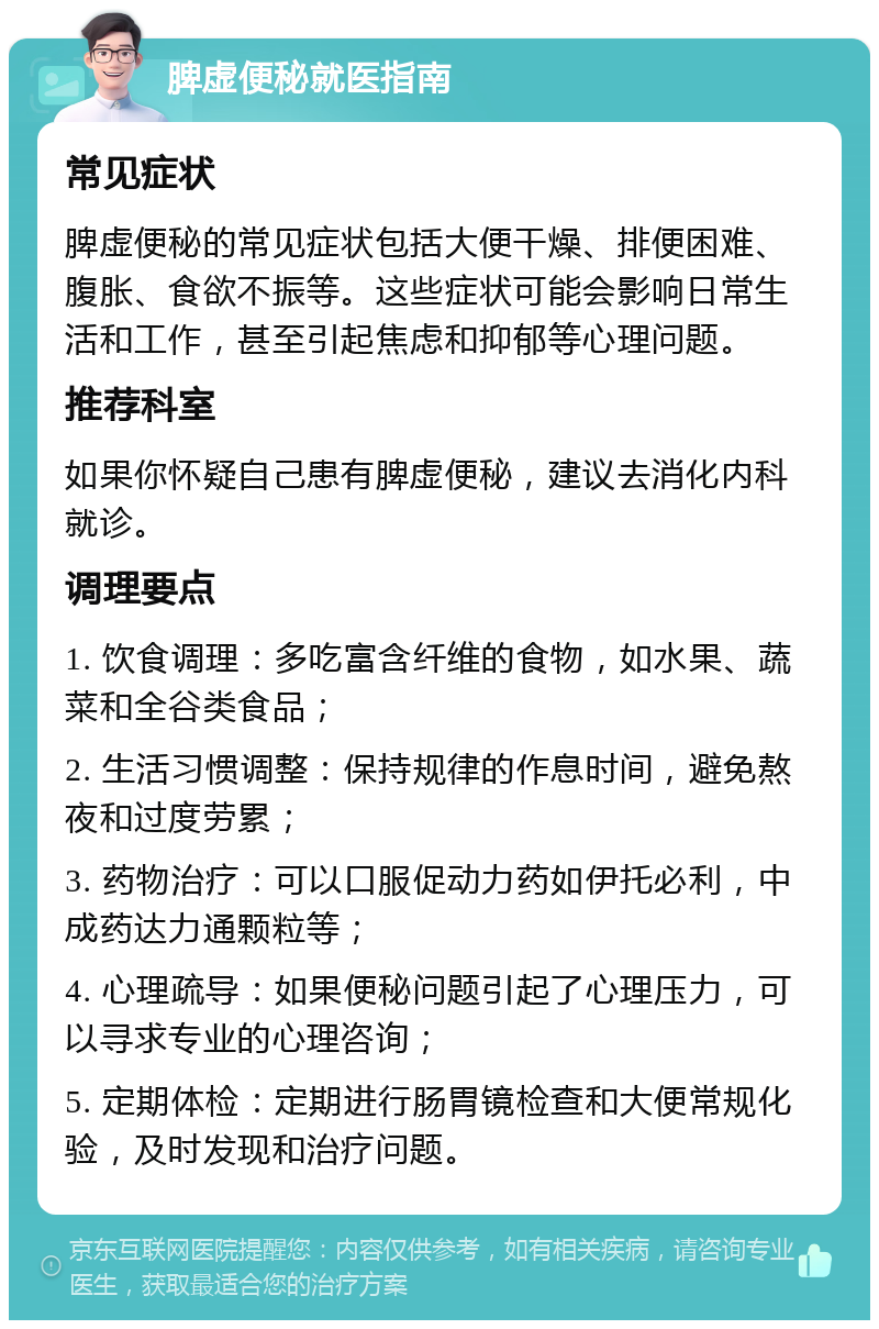 脾虚便秘就医指南 常见症状 脾虚便秘的常见症状包括大便干燥、排便困难、腹胀、食欲不振等。这些症状可能会影响日常生活和工作，甚至引起焦虑和抑郁等心理问题。 推荐科室 如果你怀疑自己患有脾虚便秘，建议去消化内科就诊。 调理要点 1. 饮食调理：多吃富含纤维的食物，如水果、蔬菜和全谷类食品； 2. 生活习惯调整：保持规律的作息时间，避免熬夜和过度劳累； 3. 药物治疗：可以口服促动力药如伊托必利，中成药达力通颗粒等； 4. 心理疏导：如果便秘问题引起了心理压力，可以寻求专业的心理咨询； 5. 定期体检：定期进行肠胃镜检查和大便常规化验，及时发现和治疗问题。