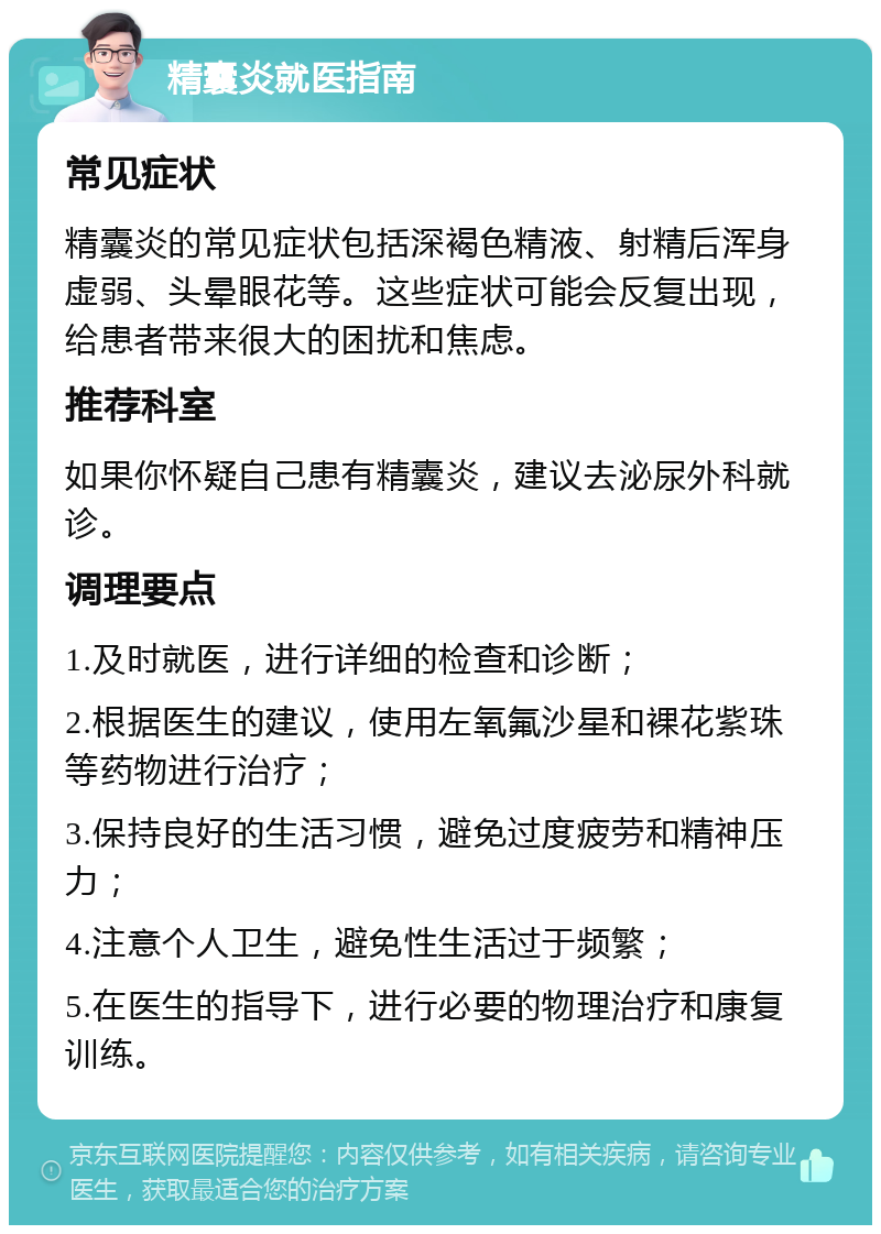 精囊炎就医指南 常见症状 精囊炎的常见症状包括深褐色精液、射精后浑身虚弱、头晕眼花等。这些症状可能会反复出现，给患者带来很大的困扰和焦虑。 推荐科室 如果你怀疑自己患有精囊炎，建议去泌尿外科就诊。 调理要点 1.及时就医，进行详细的检查和诊断； 2.根据医生的建议，使用左氧氟沙星和裸花紫珠等药物进行治疗； 3.保持良好的生活习惯，避免过度疲劳和精神压力； 4.注意个人卫生，避免性生活过于频繁； 5.在医生的指导下，进行必要的物理治疗和康复训练。