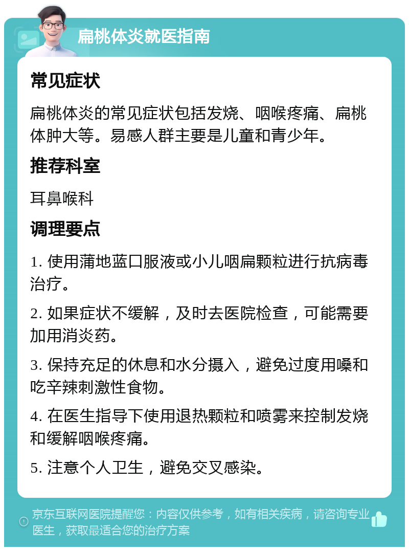 扁桃体炎就医指南 常见症状 扁桃体炎的常见症状包括发烧、咽喉疼痛、扁桃体肿大等。易感人群主要是儿童和青少年。 推荐科室 耳鼻喉科 调理要点 1. 使用蒲地蓝口服液或小儿咽扁颗粒进行抗病毒治疗。 2. 如果症状不缓解，及时去医院检查，可能需要加用消炎药。 3. 保持充足的休息和水分摄入，避免过度用嗓和吃辛辣刺激性食物。 4. 在医生指导下使用退热颗粒和喷雾来控制发烧和缓解咽喉疼痛。 5. 注意个人卫生，避免交叉感染。