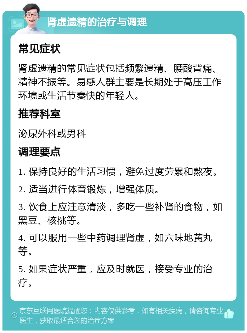 肾虚遗精的治疗与调理 常见症状 肾虚遗精的常见症状包括频繁遗精、腰酸背痛、精神不振等。易感人群主要是长期处于高压工作环境或生活节奏快的年轻人。 推荐科室 泌尿外科或男科 调理要点 1. 保持良好的生活习惯，避免过度劳累和熬夜。 2. 适当进行体育锻炼，增强体质。 3. 饮食上应注意清淡，多吃一些补肾的食物，如黑豆、核桃等。 4. 可以服用一些中药调理肾虚，如六味地黄丸等。 5. 如果症状严重，应及时就医，接受专业的治疗。