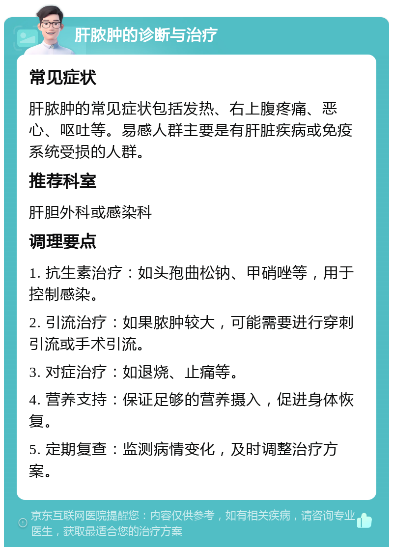 肝脓肿的诊断与治疗 常见症状 肝脓肿的常见症状包括发热、右上腹疼痛、恶心、呕吐等。易感人群主要是有肝脏疾病或免疫系统受损的人群。 推荐科室 肝胆外科或感染科 调理要点 1. 抗生素治疗：如头孢曲松钠、甲硝唑等，用于控制感染。 2. 引流治疗：如果脓肿较大，可能需要进行穿刺引流或手术引流。 3. 对症治疗：如退烧、止痛等。 4. 营养支持：保证足够的营养摄入，促进身体恢复。 5. 定期复查：监测病情变化，及时调整治疗方案。