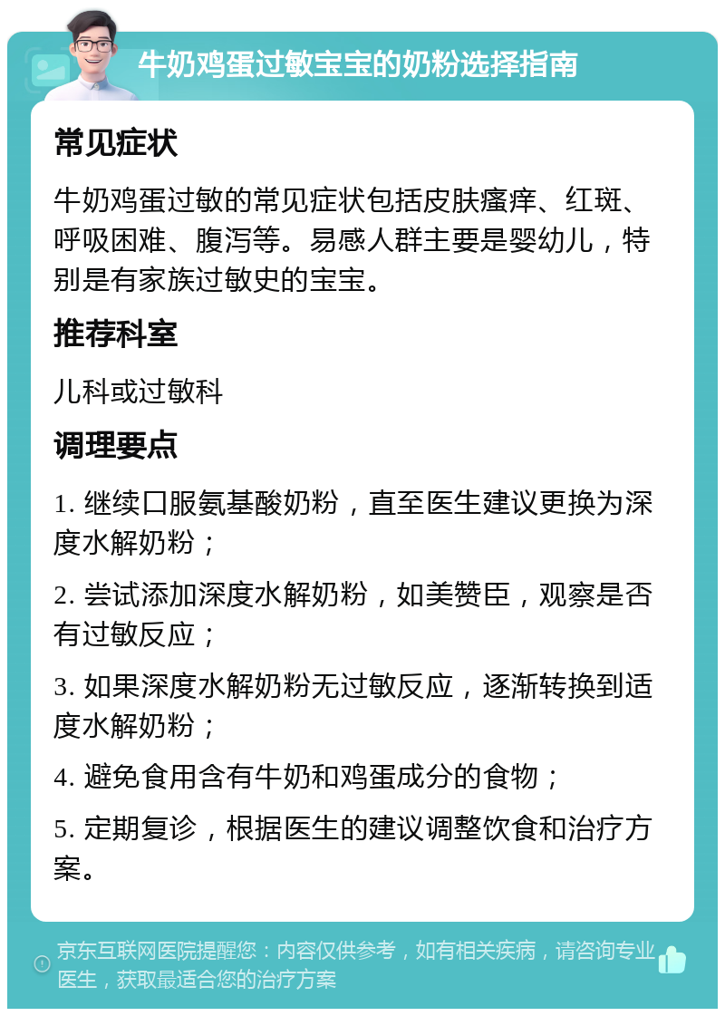 牛奶鸡蛋过敏宝宝的奶粉选择指南 常见症状 牛奶鸡蛋过敏的常见症状包括皮肤瘙痒、红斑、呼吸困难、腹泻等。易感人群主要是婴幼儿，特别是有家族过敏史的宝宝。 推荐科室 儿科或过敏科 调理要点 1. 继续口服氨基酸奶粉，直至医生建议更换为深度水解奶粉； 2. 尝试添加深度水解奶粉，如美赞臣，观察是否有过敏反应； 3. 如果深度水解奶粉无过敏反应，逐渐转换到适度水解奶粉； 4. 避免食用含有牛奶和鸡蛋成分的食物； 5. 定期复诊，根据医生的建议调整饮食和治疗方案。