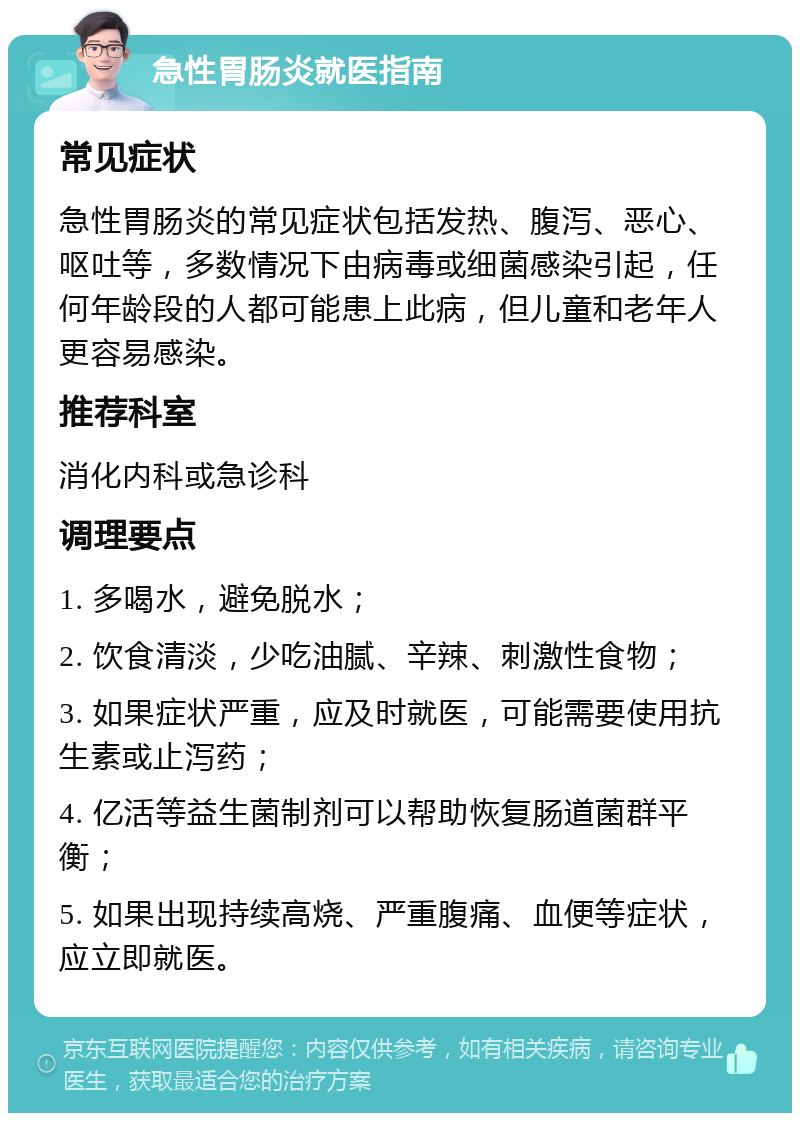 急性胃肠炎就医指南 常见症状 急性胃肠炎的常见症状包括发热、腹泻、恶心、呕吐等，多数情况下由病毒或细菌感染引起，任何年龄段的人都可能患上此病，但儿童和老年人更容易感染。 推荐科室 消化内科或急诊科 调理要点 1. 多喝水，避免脱水； 2. 饮食清淡，少吃油腻、辛辣、刺激性食物； 3. 如果症状严重，应及时就医，可能需要使用抗生素或止泻药； 4. 亿活等益生菌制剂可以帮助恢复肠道菌群平衡； 5. 如果出现持续高烧、严重腹痛、血便等症状，应立即就医。