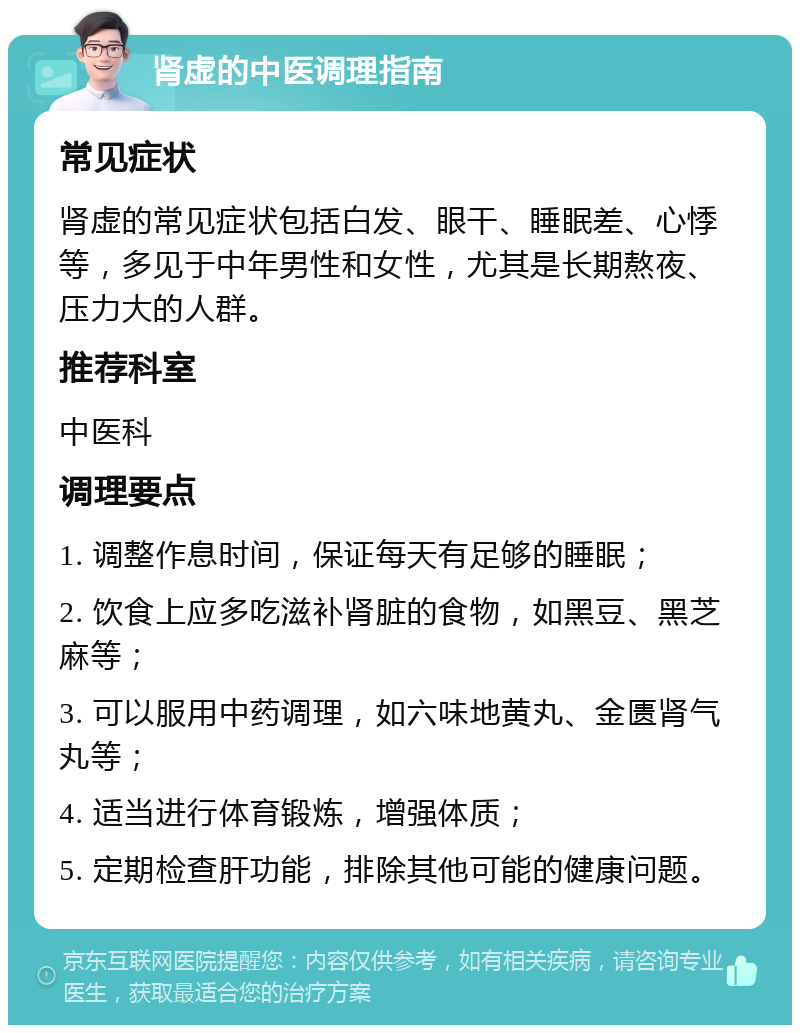 肾虚的中医调理指南 常见症状 肾虚的常见症状包括白发、眼干、睡眠差、心悸等，多见于中年男性和女性，尤其是长期熬夜、压力大的人群。 推荐科室 中医科 调理要点 1. 调整作息时间，保证每天有足够的睡眠； 2. 饮食上应多吃滋补肾脏的食物，如黑豆、黑芝麻等； 3. 可以服用中药调理，如六味地黄丸、金匮肾气丸等； 4. 适当进行体育锻炼，增强体质； 5. 定期检查肝功能，排除其他可能的健康问题。