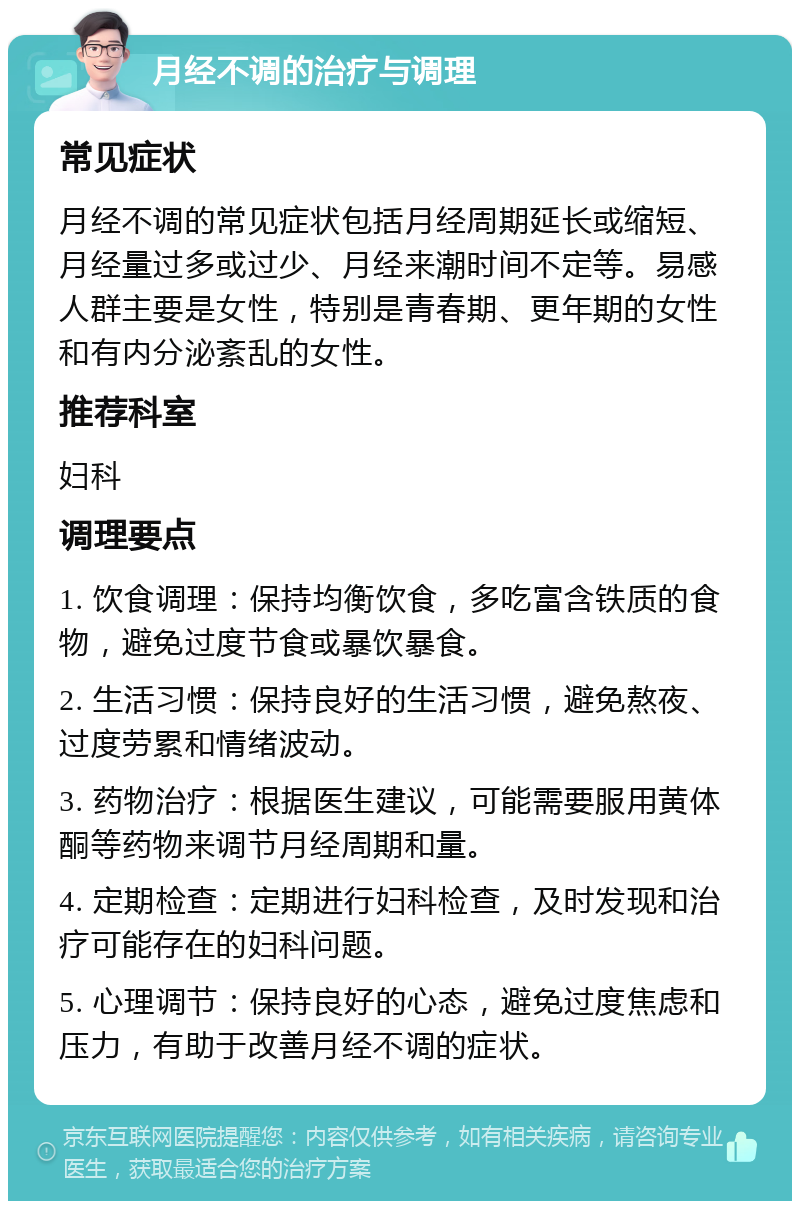 月经不调的治疗与调理 常见症状 月经不调的常见症状包括月经周期延长或缩短、月经量过多或过少、月经来潮时间不定等。易感人群主要是女性，特别是青春期、更年期的女性和有内分泌紊乱的女性。 推荐科室 妇科 调理要点 1. 饮食调理：保持均衡饮食，多吃富含铁质的食物，避免过度节食或暴饮暴食。 2. 生活习惯：保持良好的生活习惯，避免熬夜、过度劳累和情绪波动。 3. 药物治疗：根据医生建议，可能需要服用黄体酮等药物来调节月经周期和量。 4. 定期检查：定期进行妇科检查，及时发现和治疗可能存在的妇科问题。 5. 心理调节：保持良好的心态，避免过度焦虑和压力，有助于改善月经不调的症状。