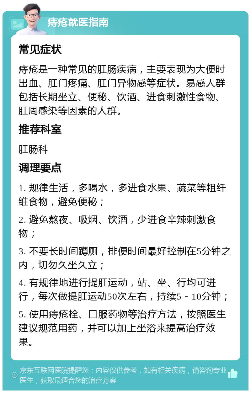 痔疮就医指南 常见症状 痔疮是一种常见的肛肠疾病，主要表现为大便时出血、肛门疼痛、肛门异物感等症状。易感人群包括长期坐立、便秘、饮酒、进食刺激性食物、肛周感染等因素的人群。 推荐科室 肛肠科 调理要点 1. 规律生活，多喝水，多进食水果、蔬菜等粗纤维食物，避免便秘； 2. 避免熬夜、吸烟、饮酒，少进食辛辣刺激食物； 3. 不要长时间蹲厕，排便时间最好控制在5分钟之内，切勿久坐久立； 4. 有规律地进行提肛运动，站、坐、行均可进行，每次做提肛运动50次左右，持续5－10分钟； 5. 使用痔疮栓、口服药物等治疗方法，按照医生建议规范用药，并可以加上坐浴来提高治疗效果。