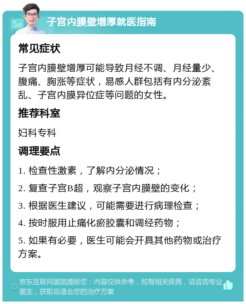 子宫内膜壁增厚就医指南 常见症状 子宫内膜壁增厚可能导致月经不调、月经量少、腹痛、胸涨等症状，易感人群包括有内分泌紊乱、子宫内膜异位症等问题的女性。 推荐科室 妇科专科 调理要点 1. 检查性激素，了解内分泌情况； 2. 复查子宫B超，观察子宫内膜壁的变化； 3. 根据医生建议，可能需要进行病理检查； 4. 按时服用止痛化瘀胶囊和调经药物； 5. 如果有必要，医生可能会开具其他药物或治疗方案。