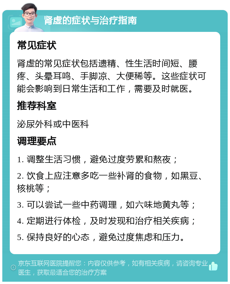 肾虚的症状与治疗指南 常见症状 肾虚的常见症状包括遗精、性生活时间短、腰疼、头晕耳鸣、手脚凉、大便稀等。这些症状可能会影响到日常生活和工作，需要及时就医。 推荐科室 泌尿外科或中医科 调理要点 1. 调整生活习惯，避免过度劳累和熬夜； 2. 饮食上应注意多吃一些补肾的食物，如黑豆、核桃等； 3. 可以尝试一些中药调理，如六味地黄丸等； 4. 定期进行体检，及时发现和治疗相关疾病； 5. 保持良好的心态，避免过度焦虑和压力。