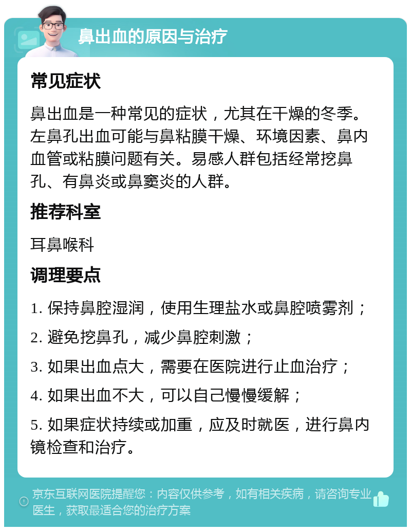 鼻出血的原因与治疗 常见症状 鼻出血是一种常见的症状，尤其在干燥的冬季。左鼻孔出血可能与鼻粘膜干燥、环境因素、鼻内血管或粘膜问题有关。易感人群包括经常挖鼻孔、有鼻炎或鼻窦炎的人群。 推荐科室 耳鼻喉科 调理要点 1. 保持鼻腔湿润，使用生理盐水或鼻腔喷雾剂； 2. 避免挖鼻孔，减少鼻腔刺激； 3. 如果出血点大，需要在医院进行止血治疗； 4. 如果出血不大，可以自己慢慢缓解； 5. 如果症状持续或加重，应及时就医，进行鼻内镜检查和治疗。