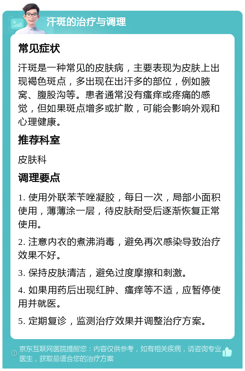 汗斑的治疗与调理 常见症状 汗斑是一种常见的皮肤病，主要表现为皮肤上出现褐色斑点，多出现在出汗多的部位，例如腋窝、腹股沟等。患者通常没有瘙痒或疼痛的感觉，但如果斑点增多或扩散，可能会影响外观和心理健康。 推荐科室 皮肤科 调理要点 1. 使用外联苯苄唑凝胶，每日一次，局部小面积使用，薄薄涂一层，待皮肤耐受后逐渐恢复正常使用。 2. 注意内衣的煮沸消毒，避免再次感染导致治疗效果不好。 3. 保持皮肤清洁，避免过度摩擦和刺激。 4. 如果用药后出现红肿、瘙痒等不适，应暂停使用并就医。 5. 定期复诊，监测治疗效果并调整治疗方案。