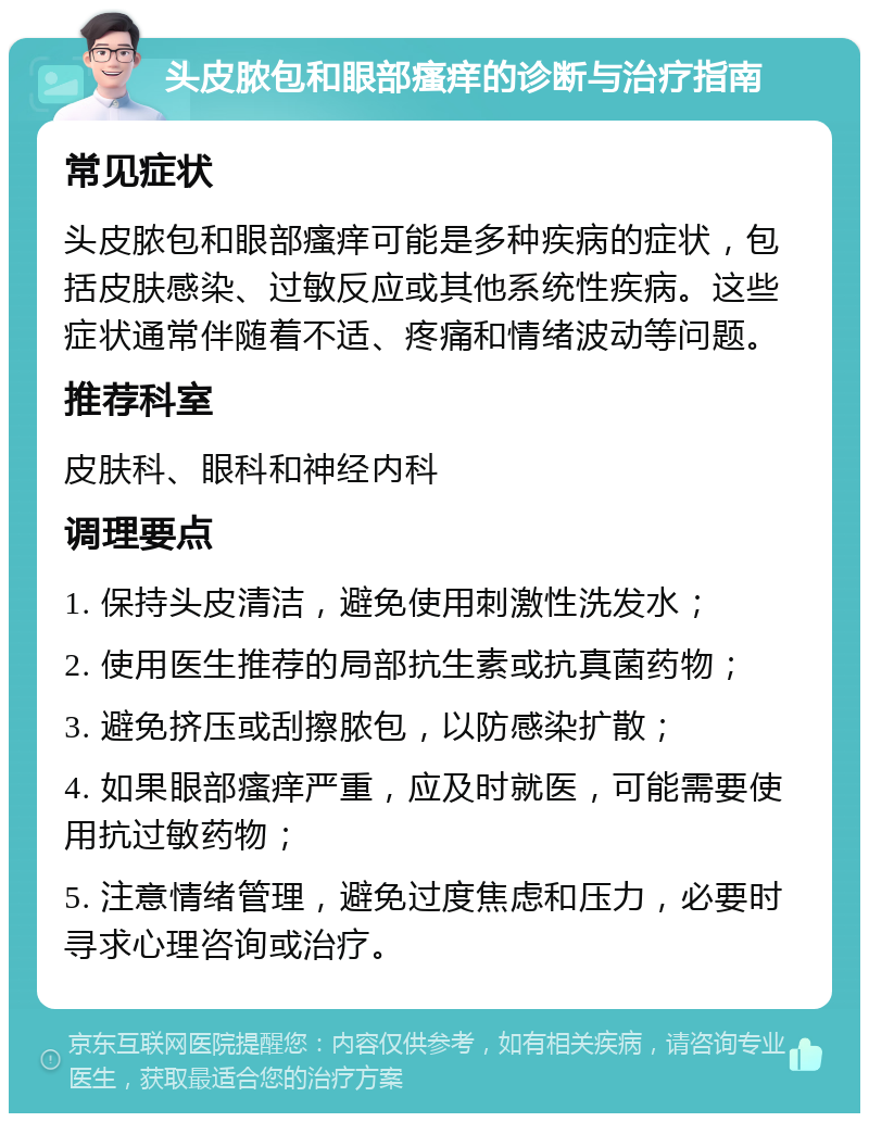 头皮脓包和眼部瘙痒的诊断与治疗指南 常见症状 头皮脓包和眼部瘙痒可能是多种疾病的症状，包括皮肤感染、过敏反应或其他系统性疾病。这些症状通常伴随着不适、疼痛和情绪波动等问题。 推荐科室 皮肤科、眼科和神经内科 调理要点 1. 保持头皮清洁，避免使用刺激性洗发水； 2. 使用医生推荐的局部抗生素或抗真菌药物； 3. 避免挤压或刮擦脓包，以防感染扩散； 4. 如果眼部瘙痒严重，应及时就医，可能需要使用抗过敏药物； 5. 注意情绪管理，避免过度焦虑和压力，必要时寻求心理咨询或治疗。