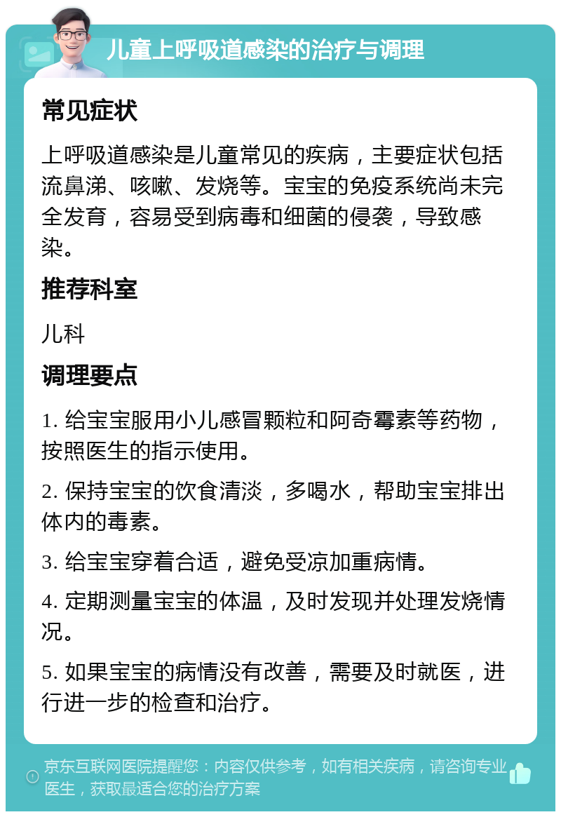 儿童上呼吸道感染的治疗与调理 常见症状 上呼吸道感染是儿童常见的疾病，主要症状包括流鼻涕、咳嗽、发烧等。宝宝的免疫系统尚未完全发育，容易受到病毒和细菌的侵袭，导致感染。 推荐科室 儿科 调理要点 1. 给宝宝服用小儿感冒颗粒和阿奇霉素等药物，按照医生的指示使用。 2. 保持宝宝的饮食清淡，多喝水，帮助宝宝排出体内的毒素。 3. 给宝宝穿着合适，避免受凉加重病情。 4. 定期测量宝宝的体温，及时发现并处理发烧情况。 5. 如果宝宝的病情没有改善，需要及时就医，进行进一步的检查和治疗。