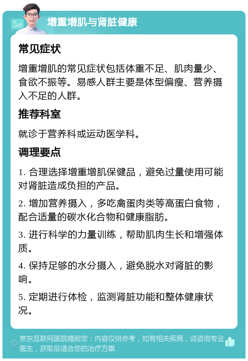 增重增肌与肾脏健康 常见症状 增重增肌的常见症状包括体重不足、肌肉量少、食欲不振等。易感人群主要是体型偏瘦、营养摄入不足的人群。 推荐科室 就诊于营养科或运动医学科。 调理要点 1. 合理选择增重增肌保健品，避免过量使用可能对肾脏造成负担的产品。 2. 增加营养摄入，多吃禽蛋肉类等高蛋白食物，配合适量的碳水化合物和健康脂肪。 3. 进行科学的力量训练，帮助肌肉生长和增强体质。 4. 保持足够的水分摄入，避免脱水对肾脏的影响。 5. 定期进行体检，监测肾脏功能和整体健康状况。