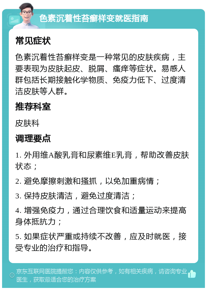 色素沉着性苔癣样变就医指南 常见症状 色素沉着性苔癣样变是一种常见的皮肤疾病，主要表现为皮肤起皮、脱屑、瘙痒等症状。易感人群包括长期接触化学物质、免疫力低下、过度清洁皮肤等人群。 推荐科室 皮肤科 调理要点 1. 外用维A酸乳膏和尿素维E乳膏，帮助改善皮肤状态； 2. 避免摩擦刺激和搔抓，以免加重病情； 3. 保持皮肤清洁，避免过度清洁； 4. 增强免疫力，通过合理饮食和适量运动来提高身体抵抗力； 5. 如果症状严重或持续不改善，应及时就医，接受专业的治疗和指导。