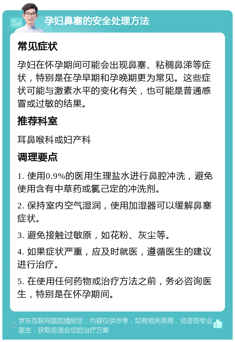 孕妇鼻塞的安全处理方法 常见症状 孕妇在怀孕期间可能会出现鼻塞、粘稠鼻涕等症状，特别是在孕早期和孕晚期更为常见。这些症状可能与激素水平的变化有关，也可能是普通感冒或过敏的结果。 推荐科室 耳鼻喉科或妇产科 调理要点 1. 使用0.9%的医用生理盐水进行鼻腔冲洗，避免使用含有中草药或氯己定的冲洗剂。 2. 保持室内空气湿润，使用加湿器可以缓解鼻塞症状。 3. 避免接触过敏原，如花粉、灰尘等。 4. 如果症状严重，应及时就医，遵循医生的建议进行治疗。 5. 在使用任何药物或治疗方法之前，务必咨询医生，特别是在怀孕期间。