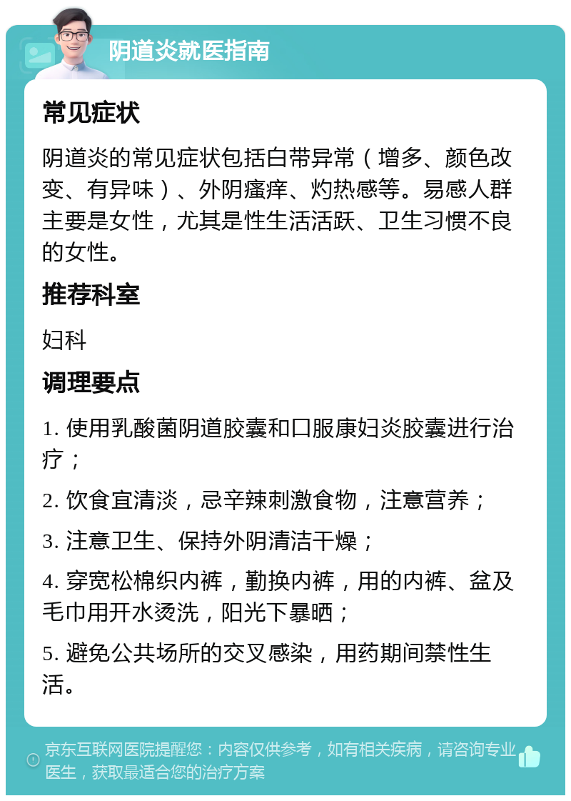 阴道炎就医指南 常见症状 阴道炎的常见症状包括白带异常（增多、颜色改变、有异味）、外阴瘙痒、灼热感等。易感人群主要是女性，尤其是性生活活跃、卫生习惯不良的女性。 推荐科室 妇科 调理要点 1. 使用乳酸菌阴道胶囊和口服康妇炎胶囊进行治疗； 2. 饮食宜清淡，忌辛辣刺激食物，注意营养； 3. 注意卫生、保持外阴清洁干燥； 4. 穿宽松棉织内裤，勤换内裤，用的内裤、盆及毛巾用开水烫洗，阳光下暴晒； 5. 避免公共场所的交叉感染，用药期间禁性生活。