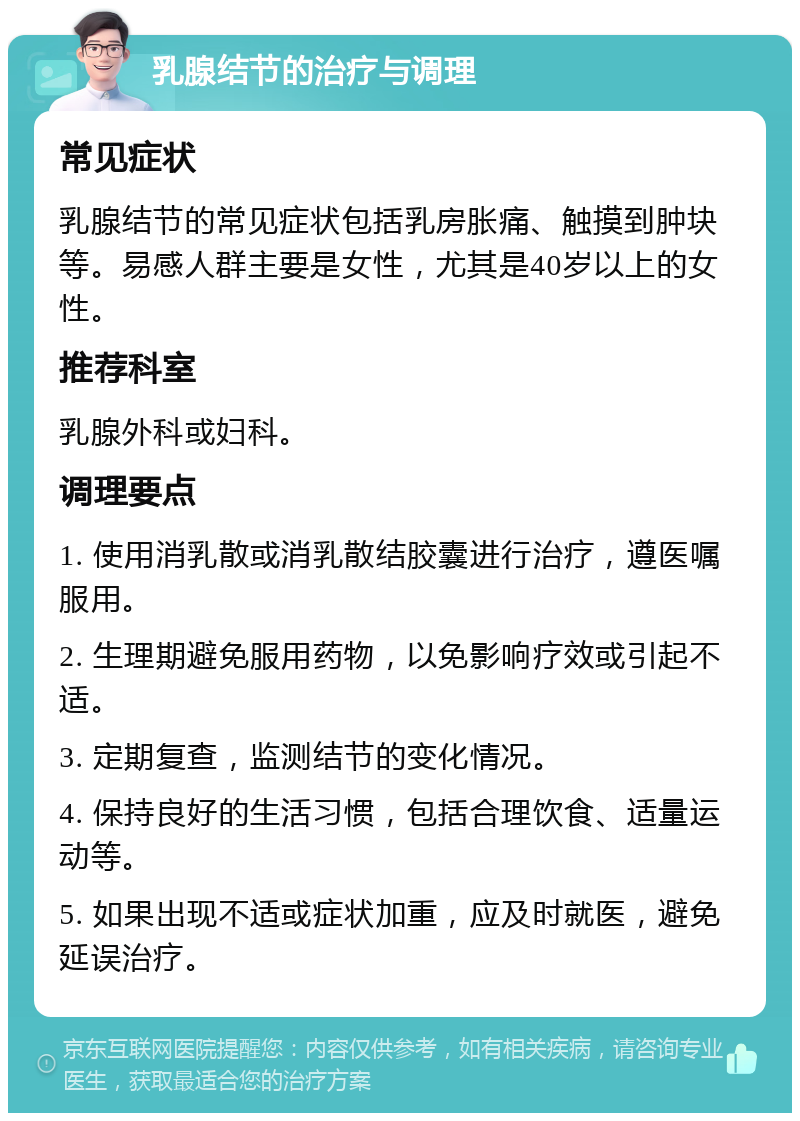 乳腺结节的治疗与调理 常见症状 乳腺结节的常见症状包括乳房胀痛、触摸到肿块等。易感人群主要是女性，尤其是40岁以上的女性。 推荐科室 乳腺外科或妇科。 调理要点 1. 使用消乳散或消乳散结胶囊进行治疗，遵医嘱服用。 2. 生理期避免服用药物，以免影响疗效或引起不适。 3. 定期复查，监测结节的变化情况。 4. 保持良好的生活习惯，包括合理饮食、适量运动等。 5. 如果出现不适或症状加重，应及时就医，避免延误治疗。