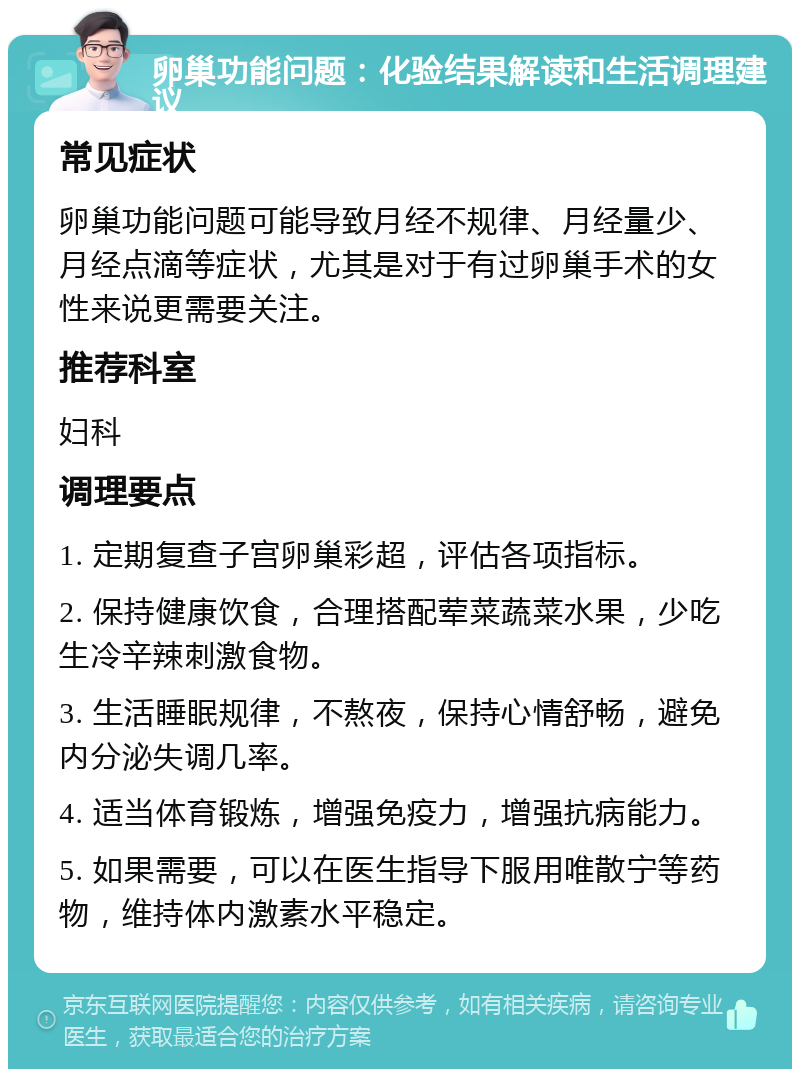 卵巢功能问题：化验结果解读和生活调理建议 常见症状 卵巢功能问题可能导致月经不规律、月经量少、月经点滴等症状，尤其是对于有过卵巢手术的女性来说更需要关注。 推荐科室 妇科 调理要点 1. 定期复查子宫卵巢彩超，评估各项指标。 2. 保持健康饮食，合理搭配荤菜蔬菜水果，少吃生冷辛辣刺激食物。 3. 生活睡眠规律，不熬夜，保持心情舒畅，避免内分泌失调几率。 4. 适当体育锻炼，增强免疫力，增强抗病能力。 5. 如果需要，可以在医生指导下服用唯散宁等药物，维持体内激素水平稳定。