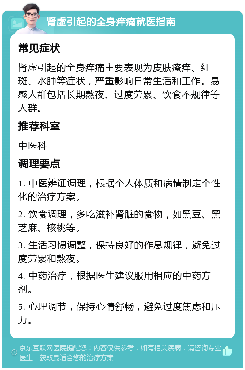 肾虚引起的全身痒痛就医指南 常见症状 肾虚引起的全身痒痛主要表现为皮肤瘙痒、红斑、水肿等症状，严重影响日常生活和工作。易感人群包括长期熬夜、过度劳累、饮食不规律等人群。 推荐科室 中医科 调理要点 1. 中医辨证调理，根据个人体质和病情制定个性化的治疗方案。 2. 饮食调理，多吃滋补肾脏的食物，如黑豆、黑芝麻、核桃等。 3. 生活习惯调整，保持良好的作息规律，避免过度劳累和熬夜。 4. 中药治疗，根据医生建议服用相应的中药方剂。 5. 心理调节，保持心情舒畅，避免过度焦虑和压力。