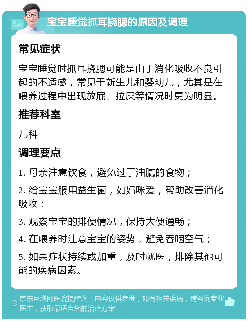 宝宝睡觉抓耳挠腮的原因及调理 常见症状 宝宝睡觉时抓耳挠腮可能是由于消化吸收不良引起的不适感，常见于新生儿和婴幼儿，尤其是在喂养过程中出现放屁、拉屎等情况时更为明显。 推荐科室 儿科 调理要点 1. 母亲注意饮食，避免过于油腻的食物； 2. 给宝宝服用益生菌，如妈咪爱，帮助改善消化吸收； 3. 观察宝宝的排便情况，保持大便通畅； 4. 在喂养时注意宝宝的姿势，避免吞咽空气； 5. 如果症状持续或加重，及时就医，排除其他可能的疾病因素。