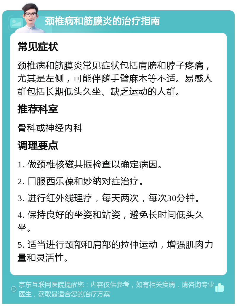 颈椎病和筋膜炎的治疗指南 常见症状 颈椎病和筋膜炎常见症状包括肩膀和脖子疼痛，尤其是左侧，可能伴随手臂麻木等不适。易感人群包括长期低头久坐、缺乏运动的人群。 推荐科室 骨科或神经内科 调理要点 1. 做颈椎核磁共振检查以确定病因。 2. 口服西乐葆和妙纳对症治疗。 3. 进行红外线理疗，每天两次，每次30分钟。 4. 保持良好的坐姿和站姿，避免长时间低头久坐。 5. 适当进行颈部和肩部的拉伸运动，增强肌肉力量和灵活性。