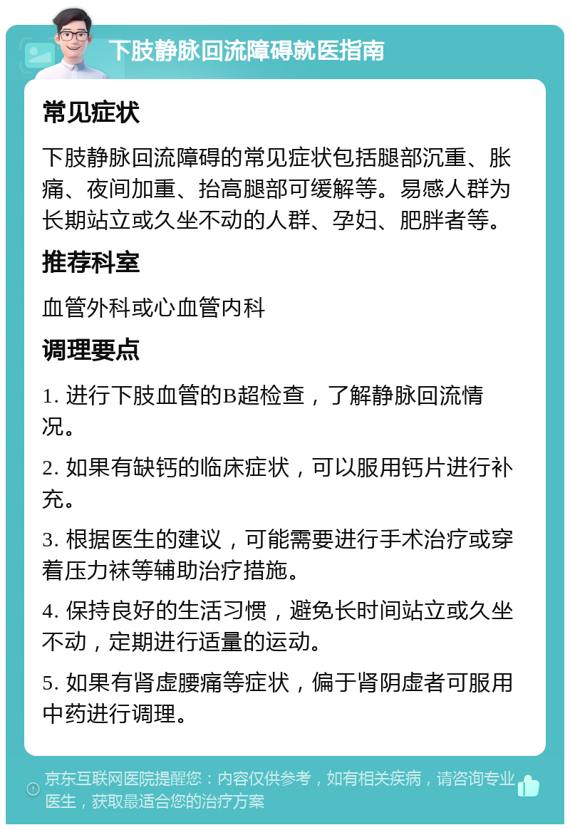 下肢静脉回流障碍就医指南 常见症状 下肢静脉回流障碍的常见症状包括腿部沉重、胀痛、夜间加重、抬高腿部可缓解等。易感人群为长期站立或久坐不动的人群、孕妇、肥胖者等。 推荐科室 血管外科或心血管内科 调理要点 1. 进行下肢血管的B超检查，了解静脉回流情况。 2. 如果有缺钙的临床症状，可以服用钙片进行补充。 3. 根据医生的建议，可能需要进行手术治疗或穿着压力袜等辅助治疗措施。 4. 保持良好的生活习惯，避免长时间站立或久坐不动，定期进行适量的运动。 5. 如果有肾虚腰痛等症状，偏于肾阴虚者可服用中药进行调理。