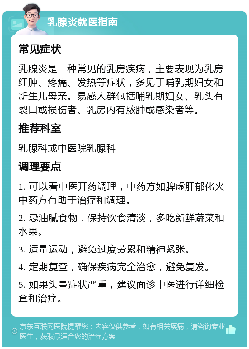 乳腺炎就医指南 常见症状 乳腺炎是一种常见的乳房疾病，主要表现为乳房红肿、疼痛、发热等症状，多见于哺乳期妇女和新生儿母亲。易感人群包括哺乳期妇女、乳头有裂口或损伤者、乳房内有脓肿或感染者等。 推荐科室 乳腺科或中医院乳腺科 调理要点 1. 可以看中医开药调理，中药方如脾虚肝郁化火中药方有助于治疗和调理。 2. 忌油腻食物，保持饮食清淡，多吃新鲜蔬菜和水果。 3. 适量运动，避免过度劳累和精神紧张。 4. 定期复查，确保疾病完全治愈，避免复发。 5. 如果头晕症状严重，建议面诊中医进行详细检查和治疗。