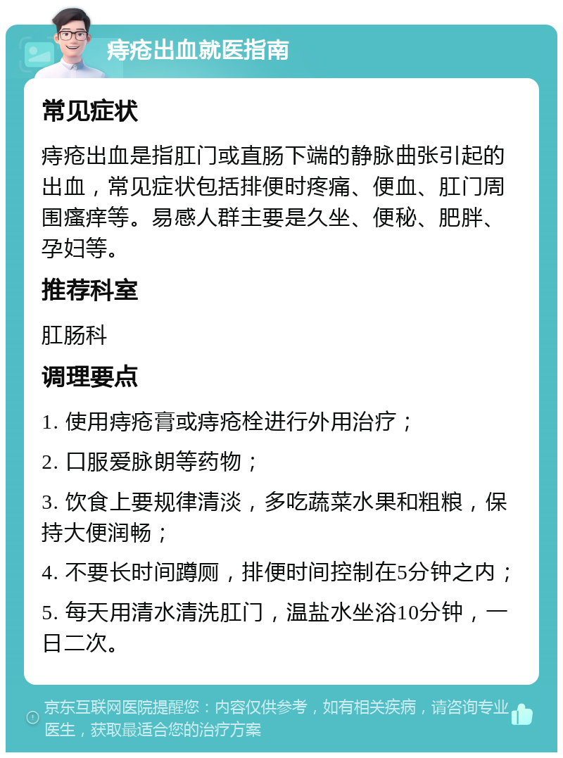 痔疮出血就医指南 常见症状 痔疮出血是指肛门或直肠下端的静脉曲张引起的出血，常见症状包括排便时疼痛、便血、肛门周围瘙痒等。易感人群主要是久坐、便秘、肥胖、孕妇等。 推荐科室 肛肠科 调理要点 1. 使用痔疮膏或痔疮栓进行外用治疗； 2. 口服爱脉朗等药物； 3. 饮食上要规律清淡，多吃蔬菜水果和粗粮，保持大便润畅； 4. 不要长时间蹲厕，排便时间控制在5分钟之内； 5. 每天用清水清洗肛门，温盐水坐浴10分钟，一日二次。