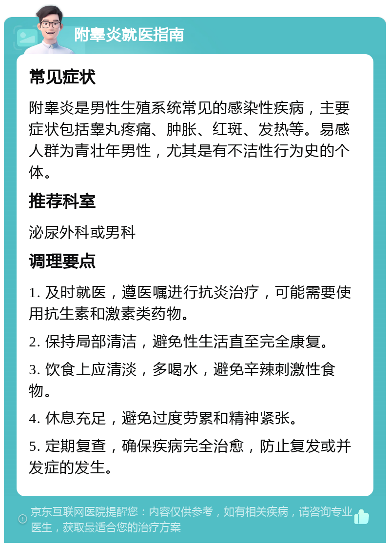 附睾炎就医指南 常见症状 附睾炎是男性生殖系统常见的感染性疾病，主要症状包括睾丸疼痛、肿胀、红斑、发热等。易感人群为青壮年男性，尤其是有不洁性行为史的个体。 推荐科室 泌尿外科或男科 调理要点 1. 及时就医，遵医嘱进行抗炎治疗，可能需要使用抗生素和激素类药物。 2. 保持局部清洁，避免性生活直至完全康复。 3. 饮食上应清淡，多喝水，避免辛辣刺激性食物。 4. 休息充足，避免过度劳累和精神紧张。 5. 定期复查，确保疾病完全治愈，防止复发或并发症的发生。