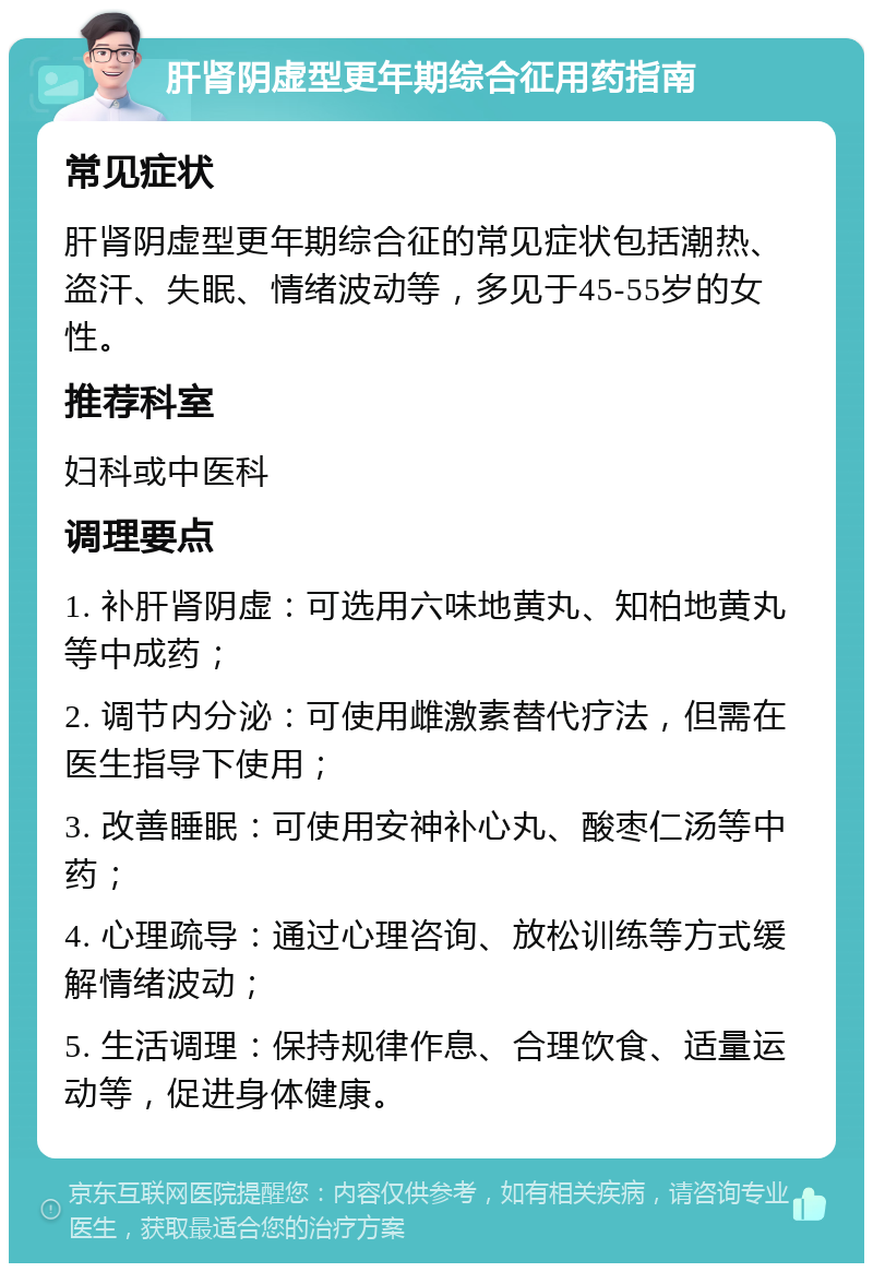 肝肾阴虚型更年期综合征用药指南 常见症状 肝肾阴虚型更年期综合征的常见症状包括潮热、盗汗、失眠、情绪波动等，多见于45-55岁的女性。 推荐科室 妇科或中医科 调理要点 1. 补肝肾阴虚：可选用六味地黄丸、知柏地黄丸等中成药； 2. 调节内分泌：可使用雌激素替代疗法，但需在医生指导下使用； 3. 改善睡眠：可使用安神补心丸、酸枣仁汤等中药； 4. 心理疏导：通过心理咨询、放松训练等方式缓解情绪波动； 5. 生活调理：保持规律作息、合理饮食、适量运动等，促进身体健康。