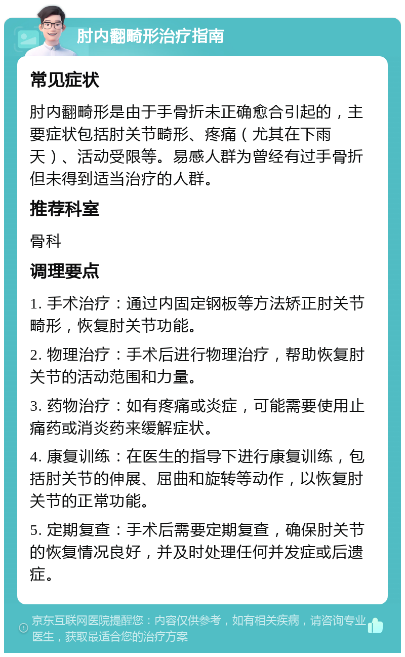 肘内翻畸形治疗指南 常见症状 肘内翻畸形是由于手骨折未正确愈合引起的，主要症状包括肘关节畸形、疼痛（尤其在下雨天）、活动受限等。易感人群为曾经有过手骨折但未得到适当治疗的人群。 推荐科室 骨科 调理要点 1. 手术治疗：通过内固定钢板等方法矫正肘关节畸形，恢复肘关节功能。 2. 物理治疗：手术后进行物理治疗，帮助恢复肘关节的活动范围和力量。 3. 药物治疗：如有疼痛或炎症，可能需要使用止痛药或消炎药来缓解症状。 4. 康复训练：在医生的指导下进行康复训练，包括肘关节的伸展、屈曲和旋转等动作，以恢复肘关节的正常功能。 5. 定期复查：手术后需要定期复查，确保肘关节的恢复情况良好，并及时处理任何并发症或后遗症。