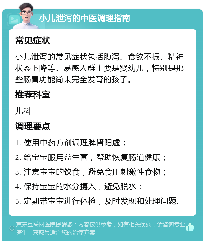 小儿泄泻的中医调理指南 常见症状 小儿泄泻的常见症状包括腹泻、食欲不振、精神状态下降等。易感人群主要是婴幼儿，特别是那些肠胃功能尚未完全发育的孩子。 推荐科室 儿科 调理要点 1. 使用中药方剂调理脾肾阳虚； 2. 给宝宝服用益生菌，帮助恢复肠道健康； 3. 注意宝宝的饮食，避免食用刺激性食物； 4. 保持宝宝的水分摄入，避免脱水； 5. 定期带宝宝进行体检，及时发现和处理问题。