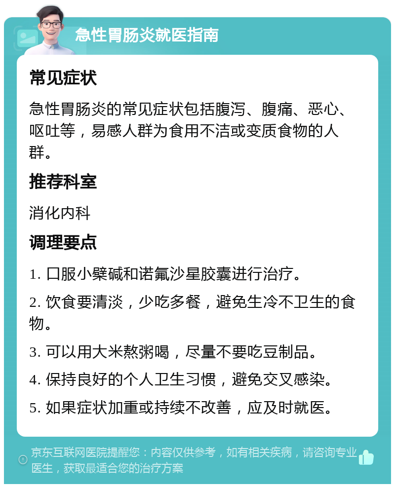 急性胃肠炎就医指南 常见症状 急性胃肠炎的常见症状包括腹泻、腹痛、恶心、呕吐等，易感人群为食用不洁或变质食物的人群。 推荐科室 消化内科 调理要点 1. 口服小檗碱和诺氟沙星胶囊进行治疗。 2. 饮食要清淡，少吃多餐，避免生冷不卫生的食物。 3. 可以用大米熬粥喝，尽量不要吃豆制品。 4. 保持良好的个人卫生习惯，避免交叉感染。 5. 如果症状加重或持续不改善，应及时就医。