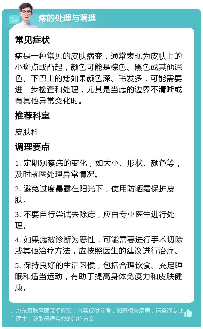 痣的处理与调理 常见症状 痣是一种常见的皮肤病变，通常表现为皮肤上的小斑点或凸起，颜色可能是棕色、黑色或其他深色。下巴上的痣如果颜色深、毛发多，可能需要进一步检查和处理，尤其是当痣的边界不清晰或有其他异常变化时。 推荐科室 皮肤科 调理要点 1. 定期观察痣的变化，如大小、形状、颜色等，及时就医处理异常情况。 2. 避免过度暴露在阳光下，使用防晒霜保护皮肤。 3. 不要自行尝试去除痣，应由专业医生进行处理。 4. 如果痣被诊断为恶性，可能需要进行手术切除或其他治疗方法，应按照医生的建议进行治疗。 5. 保持良好的生活习惯，包括合理饮食、充足睡眠和适当运动，有助于提高身体免疫力和皮肤健康。