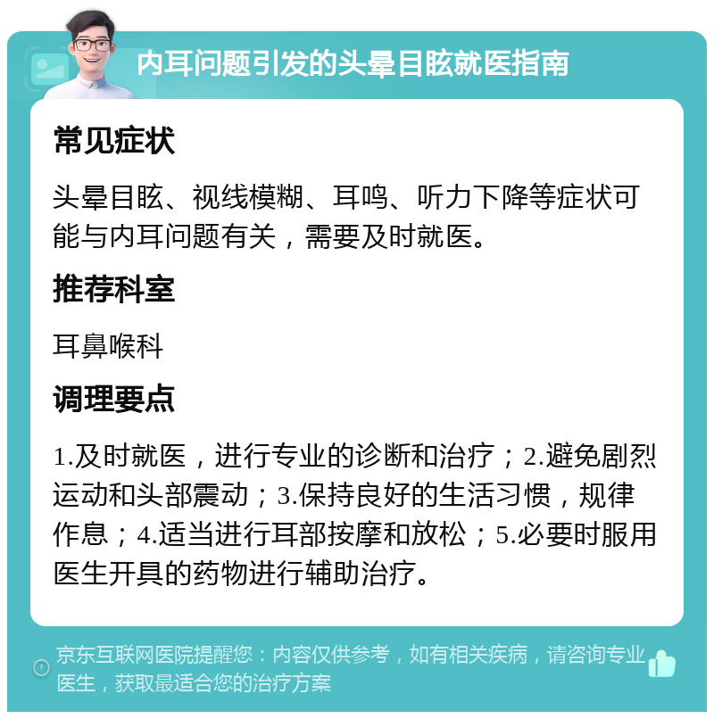 内耳问题引发的头晕目眩就医指南 常见症状 头晕目眩、视线模糊、耳鸣、听力下降等症状可能与内耳问题有关，需要及时就医。 推荐科室 耳鼻喉科 调理要点 1.及时就医，进行专业的诊断和治疗；2.避免剧烈运动和头部震动；3.保持良好的生活习惯，规律作息；4.适当进行耳部按摩和放松；5.必要时服用医生开具的药物进行辅助治疗。