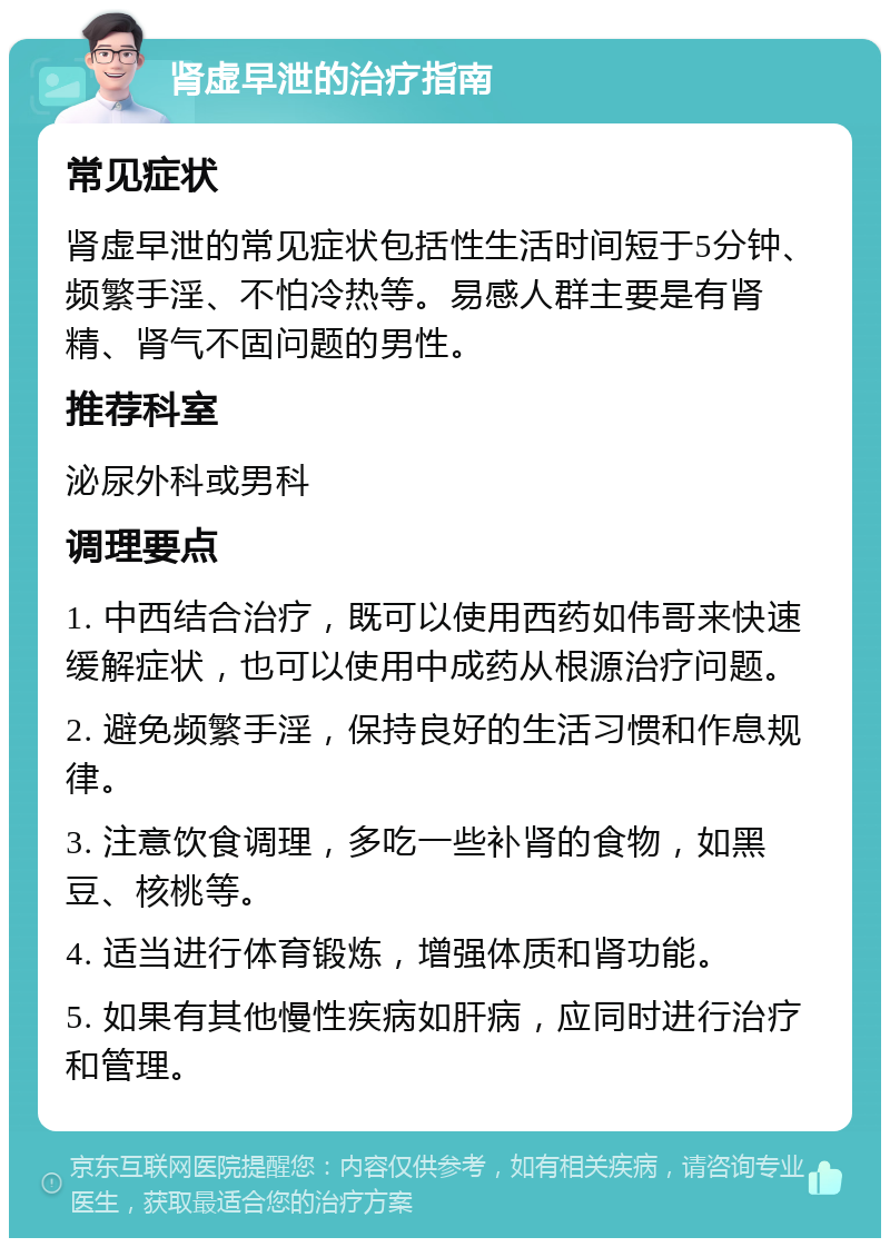 肾虚早泄的治疗指南 常见症状 肾虚早泄的常见症状包括性生活时间短于5分钟、频繁手淫、不怕冷热等。易感人群主要是有肾精、肾气不固问题的男性。 推荐科室 泌尿外科或男科 调理要点 1. 中西结合治疗，既可以使用西药如伟哥来快速缓解症状，也可以使用中成药从根源治疗问题。 2. 避免频繁手淫，保持良好的生活习惯和作息规律。 3. 注意饮食调理，多吃一些补肾的食物，如黑豆、核桃等。 4. 适当进行体育锻炼，增强体质和肾功能。 5. 如果有其他慢性疾病如肝病，应同时进行治疗和管理。