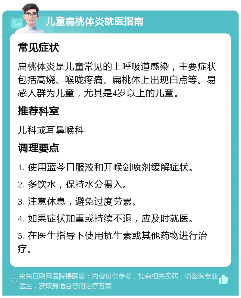 儿童扁桃体炎就医指南 常见症状 扁桃体炎是儿童常见的上呼吸道感染，主要症状包括高烧、喉咙疼痛、扁桃体上出现白点等。易感人群为儿童，尤其是4岁以上的儿童。 推荐科室 儿科或耳鼻喉科 调理要点 1. 使用蓝芩口服液和开喉剑喷剂缓解症状。 2. 多饮水，保持水分摄入。 3. 注意休息，避免过度劳累。 4. 如果症状加重或持续不退，应及时就医。 5. 在医生指导下使用抗生素或其他药物进行治疗。