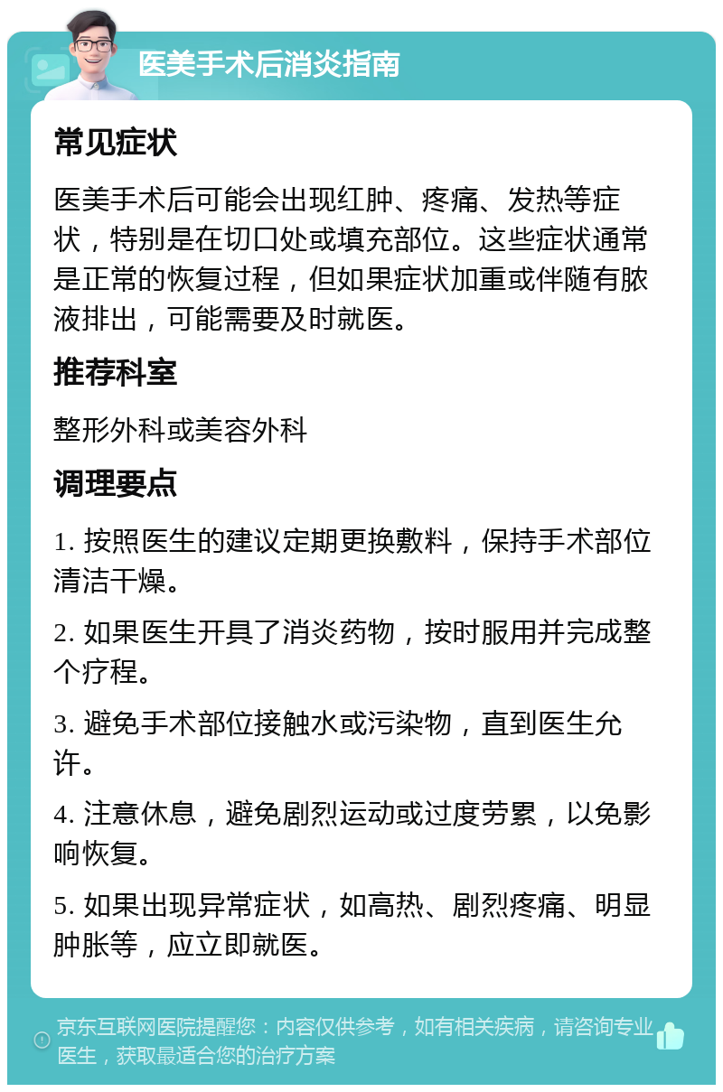 医美手术后消炎指南 常见症状 医美手术后可能会出现红肿、疼痛、发热等症状，特别是在切口处或填充部位。这些症状通常是正常的恢复过程，但如果症状加重或伴随有脓液排出，可能需要及时就医。 推荐科室 整形外科或美容外科 调理要点 1. 按照医生的建议定期更换敷料，保持手术部位清洁干燥。 2. 如果医生开具了消炎药物，按时服用并完成整个疗程。 3. 避免手术部位接触水或污染物，直到医生允许。 4. 注意休息，避免剧烈运动或过度劳累，以免影响恢复。 5. 如果出现异常症状，如高热、剧烈疼痛、明显肿胀等，应立即就医。