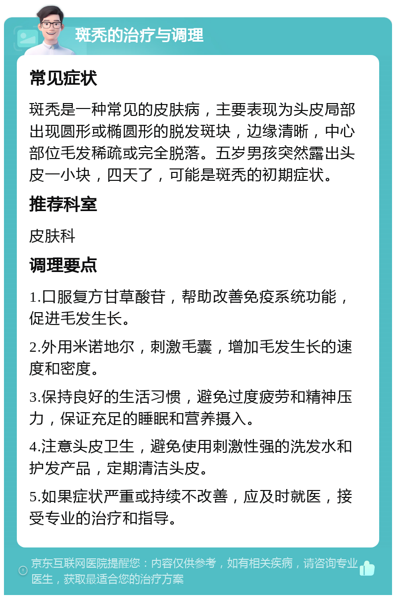 斑秃的治疗与调理 常见症状 斑秃是一种常见的皮肤病，主要表现为头皮局部出现圆形或椭圆形的脱发斑块，边缘清晰，中心部位毛发稀疏或完全脱落。五岁男孩突然露出头皮一小块，四天了，可能是斑秃的初期症状。 推荐科室 皮肤科 调理要点 1.口服复方甘草酸苷，帮助改善免疫系统功能，促进毛发生长。 2.外用米诺地尔，刺激毛囊，增加毛发生长的速度和密度。 3.保持良好的生活习惯，避免过度疲劳和精神压力，保证充足的睡眠和营养摄入。 4.注意头皮卫生，避免使用刺激性强的洗发水和护发产品，定期清洁头皮。 5.如果症状严重或持续不改善，应及时就医，接受专业的治疗和指导。