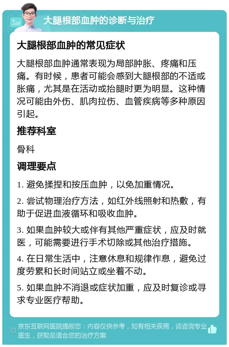 大腿根部血肿的诊断与治疗 大腿根部血肿的常见症状 大腿根部血肿通常表现为局部肿胀、疼痛和压痛。有时候，患者可能会感到大腿根部的不适或胀痛，尤其是在活动或抬腿时更为明显。这种情况可能由外伤、肌肉拉伤、血管疾病等多种原因引起。 推荐科室 骨科 调理要点 1. 避免揉捏和按压血肿，以免加重情况。 2. 尝试物理治疗方法，如红外线照射和热敷，有助于促进血液循环和吸收血肿。 3. 如果血肿较大或伴有其他严重症状，应及时就医，可能需要进行手术切除或其他治疗措施。 4. 在日常生活中，注意休息和规律作息，避免过度劳累和长时间站立或坐着不动。 5. 如果血肿不消退或症状加重，应及时复诊或寻求专业医疗帮助。