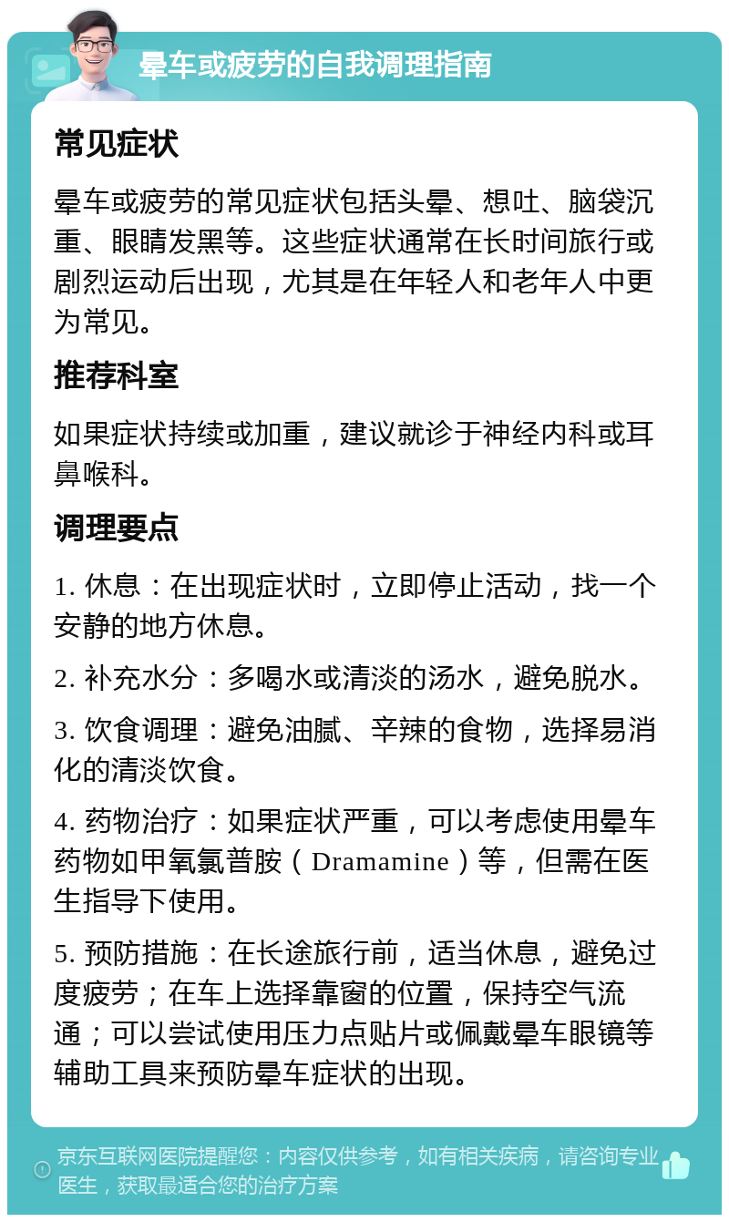 晕车或疲劳的自我调理指南 常见症状 晕车或疲劳的常见症状包括头晕、想吐、脑袋沉重、眼睛发黑等。这些症状通常在长时间旅行或剧烈运动后出现，尤其是在年轻人和老年人中更为常见。 推荐科室 如果症状持续或加重，建议就诊于神经内科或耳鼻喉科。 调理要点 1. 休息：在出现症状时，立即停止活动，找一个安静的地方休息。 2. 补充水分：多喝水或清淡的汤水，避免脱水。 3. 饮食调理：避免油腻、辛辣的食物，选择易消化的清淡饮食。 4. 药物治疗：如果症状严重，可以考虑使用晕车药物如甲氧氯普胺（Dramamine）等，但需在医生指导下使用。 5. 预防措施：在长途旅行前，适当休息，避免过度疲劳；在车上选择靠窗的位置，保持空气流通；可以尝试使用压力点贴片或佩戴晕车眼镜等辅助工具来预防晕车症状的出现。