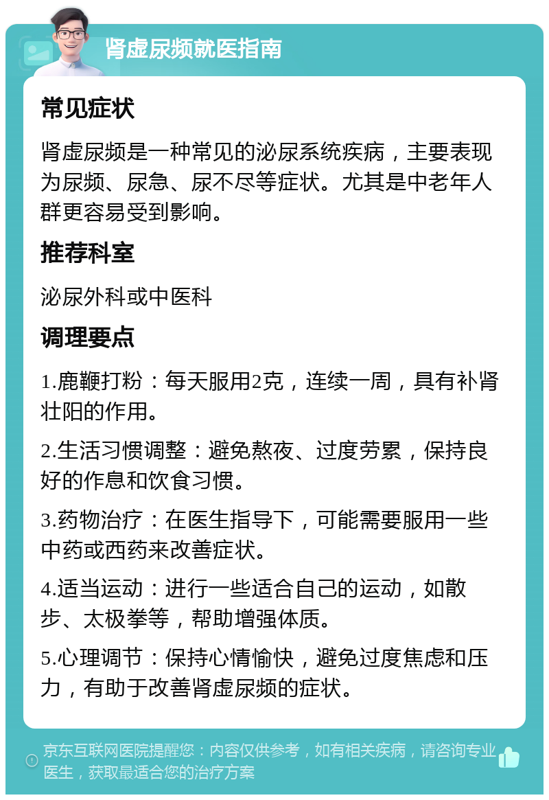 肾虚尿频就医指南 常见症状 肾虚尿频是一种常见的泌尿系统疾病，主要表现为尿频、尿急、尿不尽等症状。尤其是中老年人群更容易受到影响。 推荐科室 泌尿外科或中医科 调理要点 1.鹿鞭打粉：每天服用2克，连续一周，具有补肾壮阳的作用。 2.生活习惯调整：避免熬夜、过度劳累，保持良好的作息和饮食习惯。 3.药物治疗：在医生指导下，可能需要服用一些中药或西药来改善症状。 4.适当运动：进行一些适合自己的运动，如散步、太极拳等，帮助增强体质。 5.心理调节：保持心情愉快，避免过度焦虑和压力，有助于改善肾虚尿频的症状。